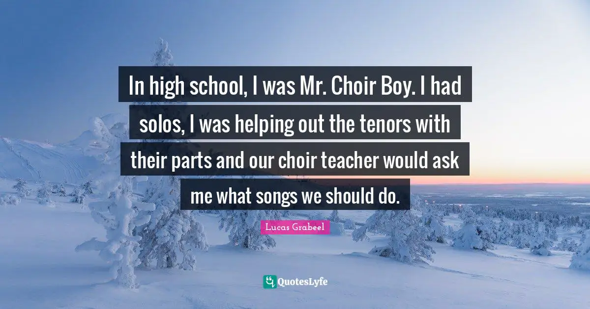 In high school, I was Mr. Choir Boy. I had solos, I was helping out the tenors with their parts and our choir teacher would ask me what songs we should do.
