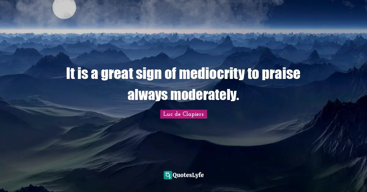 It is a great sign of mediocrity to praise always moderately.