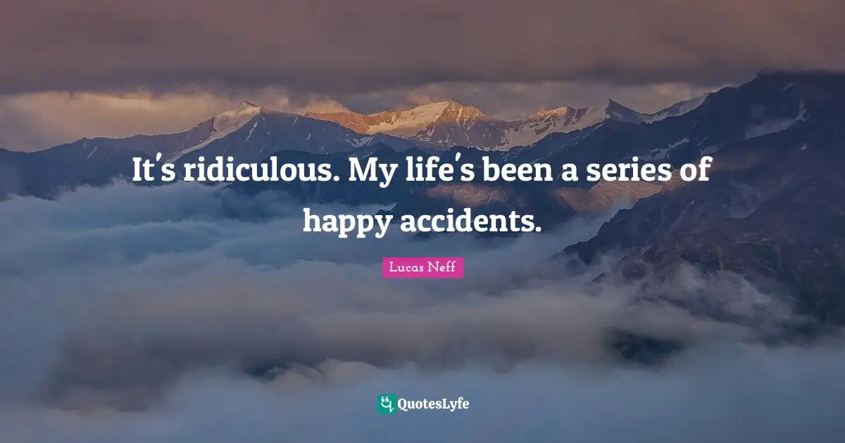 It's ridiculous. My life's been a series of happy accidents.