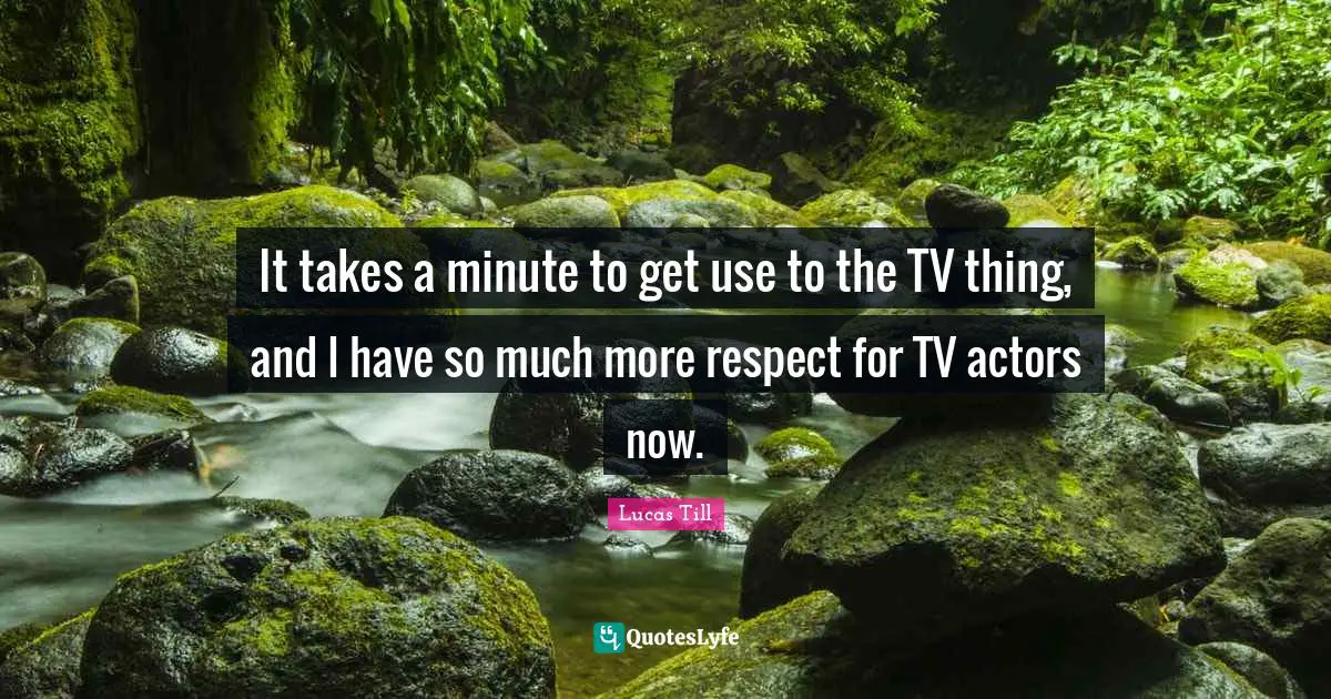 It takes a minute to get use to the TV thing, and I have so much more respect for TV actors now.