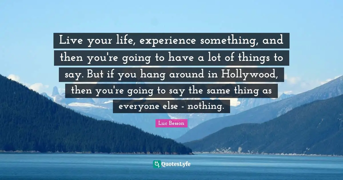 Live your life, experience something, and then you're going to have a lot of things to say. But if you hang around in Hollywood, then you're going to say the same thing as everyone else - nothing.