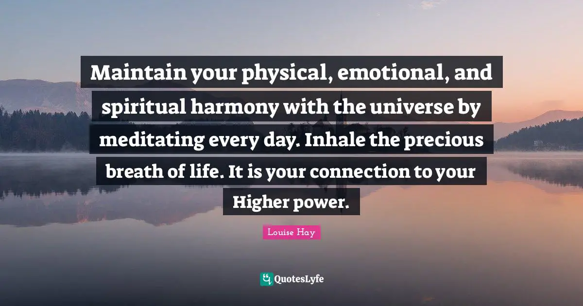 Maintain your physical, emotional, and spiritual harmony with the universe by meditating every day. Inhale the precious breath of life. It is your connection to your Higher power.