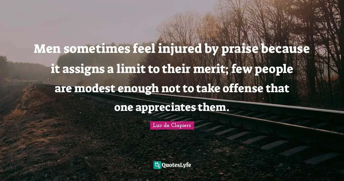 Men sometimes feel injured by praise because it assigns a limit to their merit; few people are modest enough not to take offense that one appreciates them.