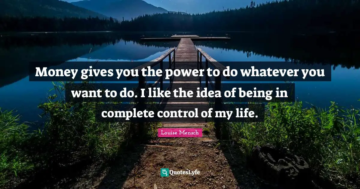 Money gives you the power to do whatever you want to do. I like the idea of being in complete control of my life.