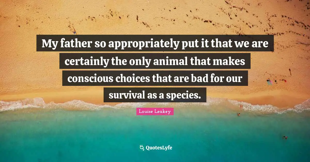My father so appropriately put it that we are certainly the only animal that makes conscious choices that are bad for our survival as a species.