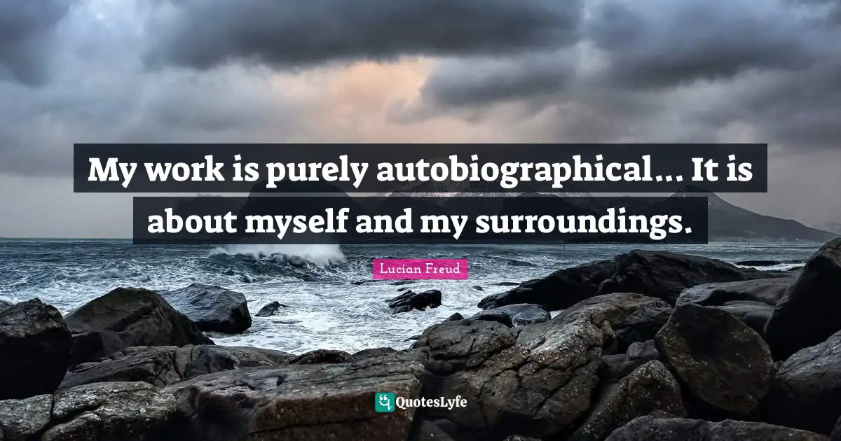 My work is purely autobiographical... It is about myself and my surroundings.