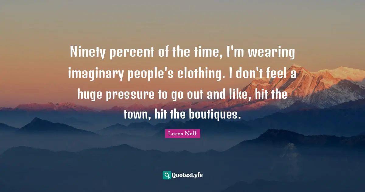 Ninety percent of the time, I'm wearing imaginary people's clothing. I don't feel a huge pressure to go out and like, hit the town, hit the boutiques.