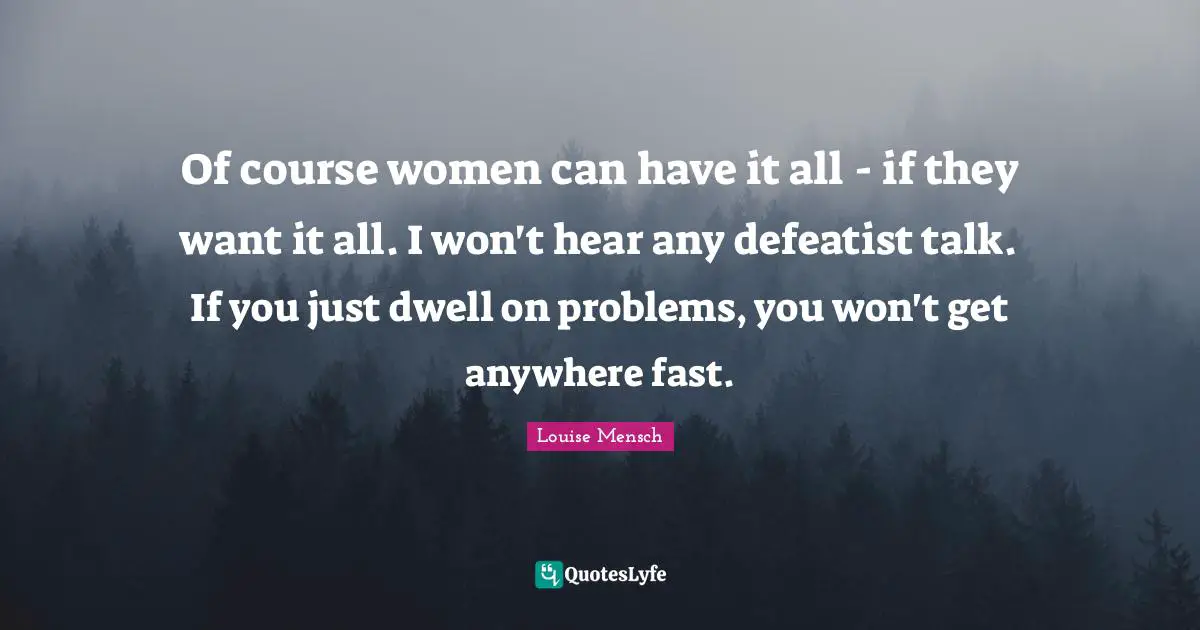 Of course women can have it all - if they want it all. I won't hear any defeatist talk. If you just dwell on problems, you won't get anywhere fast.