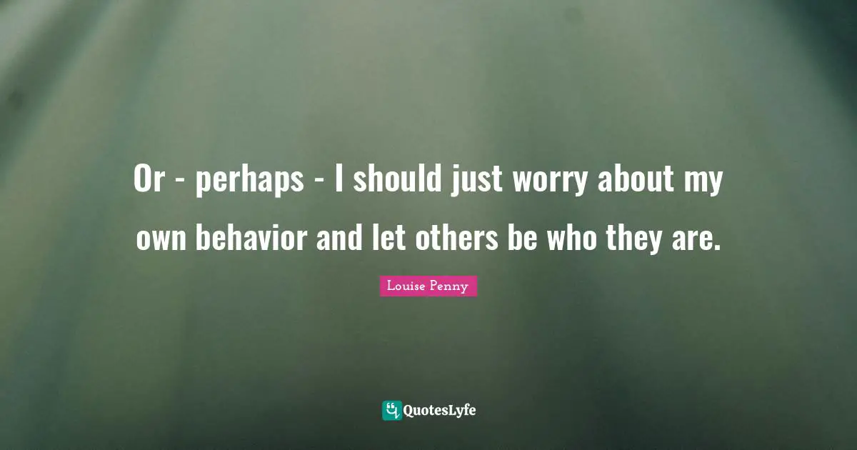 Louise Penny Quotes: "Or - perhaps - I should just worry about my own behavior and let others be who they are."