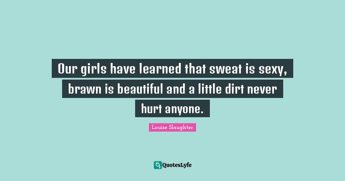 Louise Slaughter Quotes: "Our girls have learned that sweat is sexy, brawn is beautiful and a little dirt never hurt anyone."