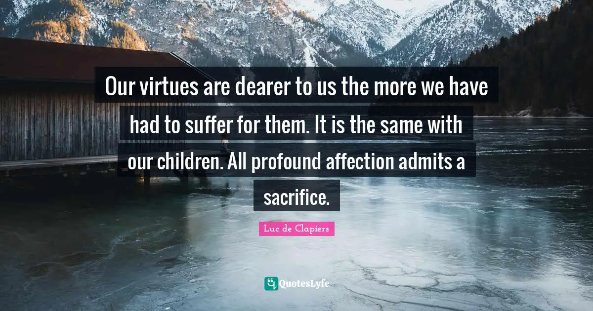 Our virtues are dearer to us the more we have had to suffer for them. It is the same with our children. All profound affection admits a sacrifice.