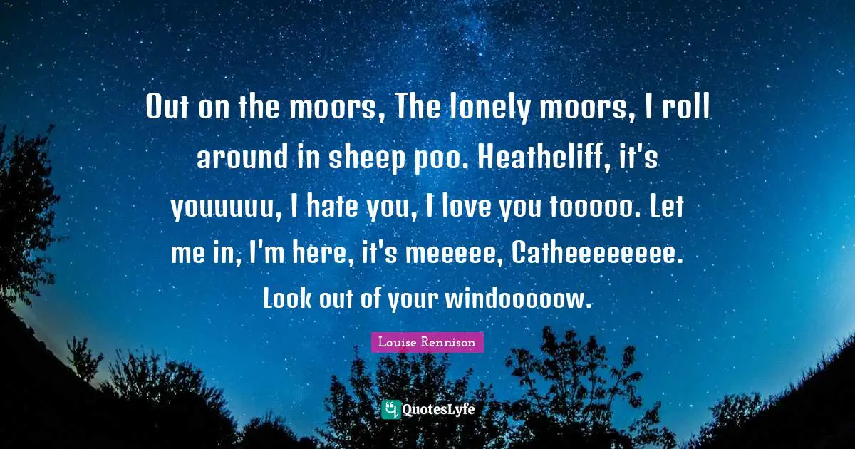 Out on the moors, The lonely moors, I roll around in sheep poo. Heathcliff, it's youuuuu, I hate you, I love you tooooo. Let me in, I'm here, it's meeeee, Catheeeeeeee. Look out of your windooooow.
