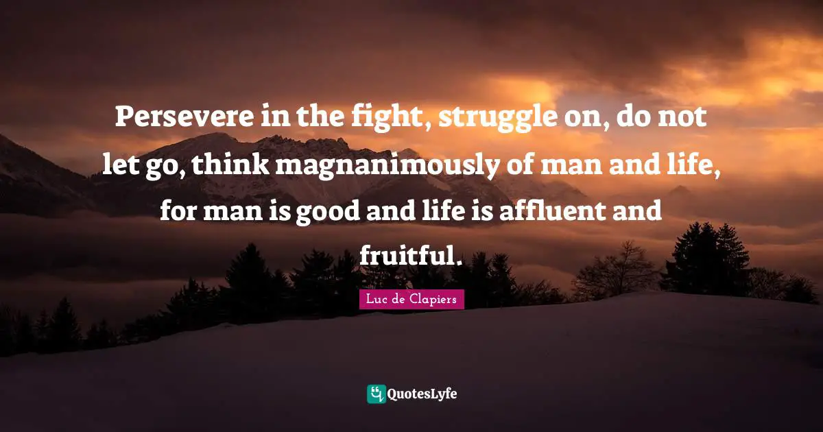 Persevere in the fight, struggle on, do not let go, think magnanimously of man and life, for man is good and life is affluent and fruitful.