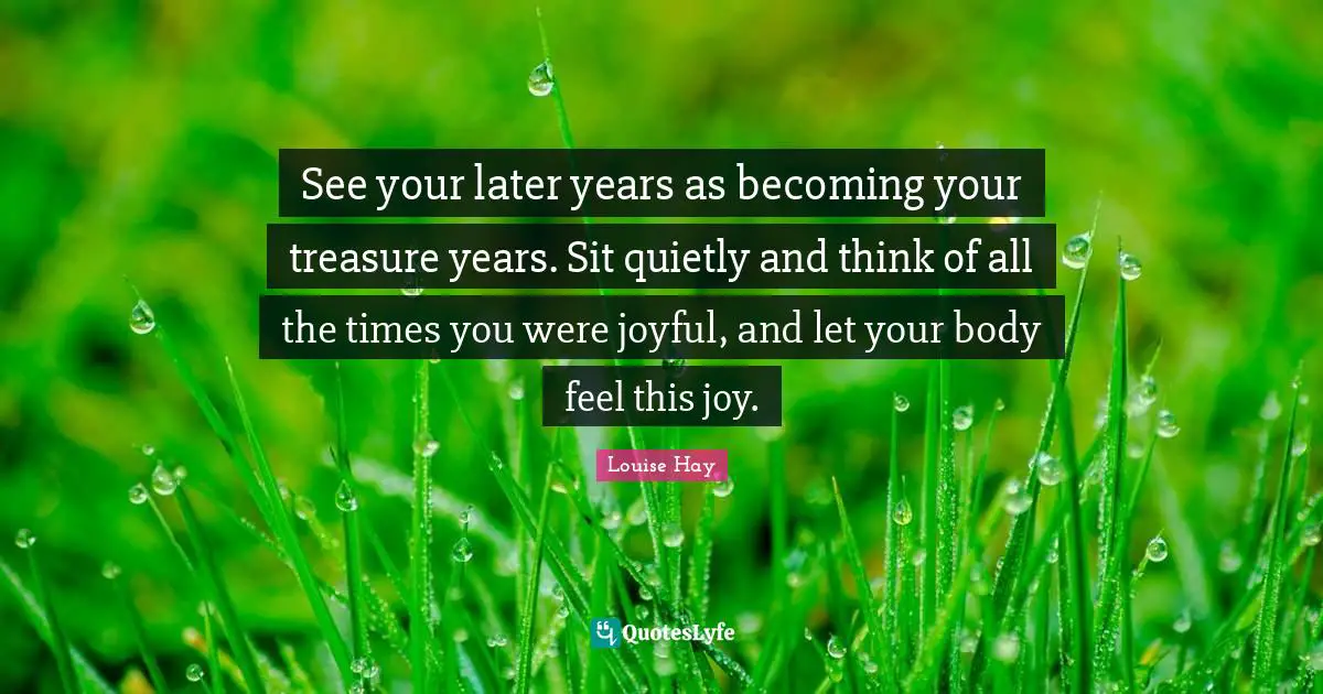 See your later years as becoming your treasure years. Sit quietly and think of all the times you were joyful, and let your body feel this joy.