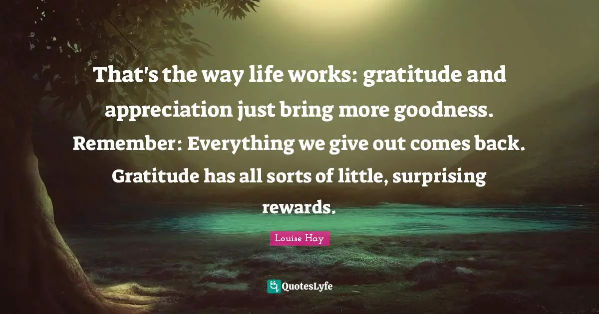 That's the way life works: gratitude and appreciation just bring more goodness. Remember: Everything we give out comes back. Gratitude has all sorts of little, surprising rewards.