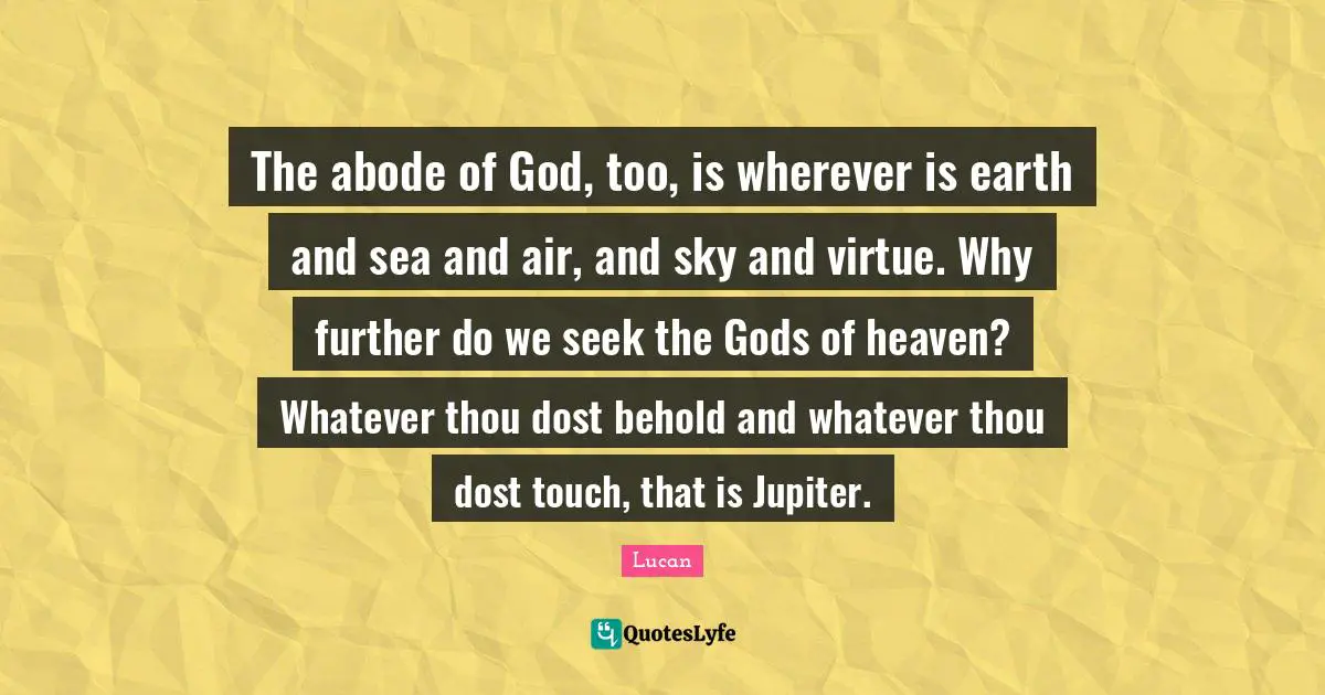The abode of God, too, is wherever is earth and sea and air, and sky and virtue. Why further do we seek the Gods of heaven? Whatever thou dost behold and whatever thou dost touch, that is Jupiter.