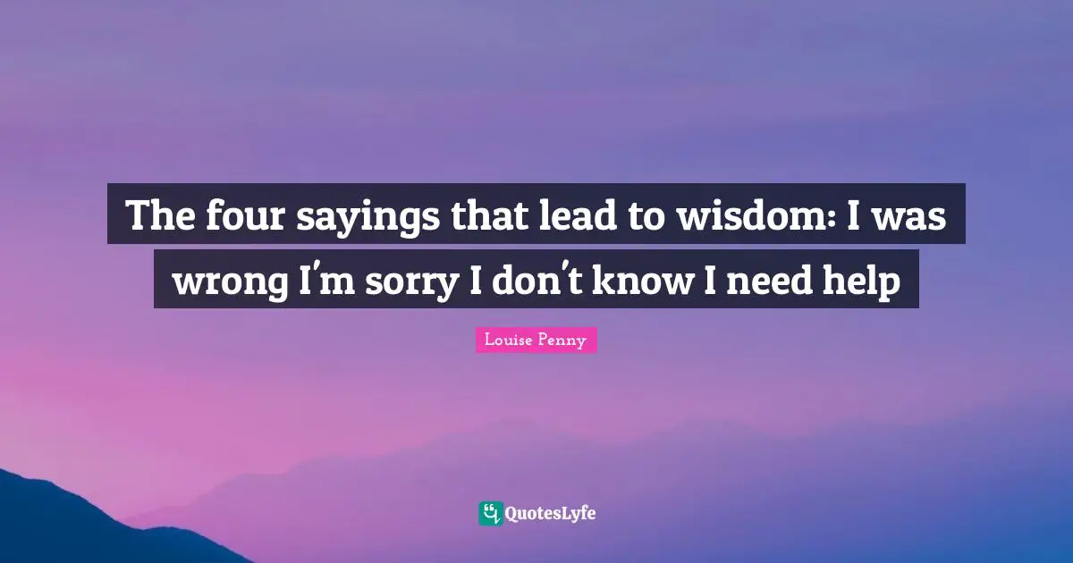 Louise Penny Quotes: "The four sayings that lead to wisdom: I was wrong I'm sorry I don't know I need help"