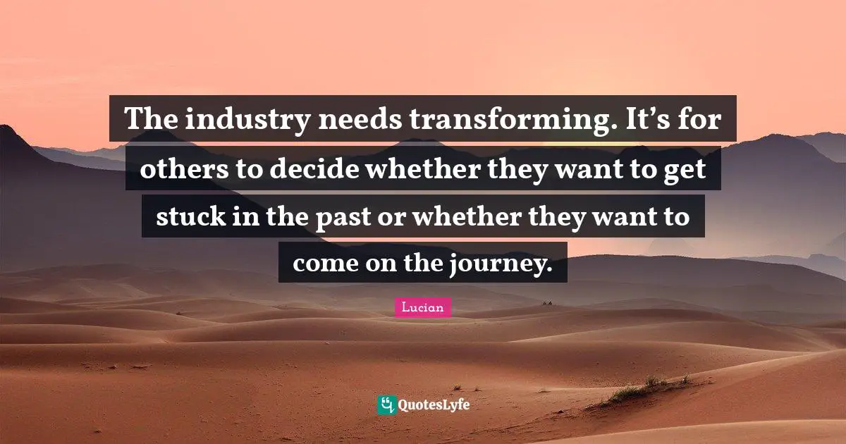 The industry needs transforming. It’s for others to decide whether they want to get stuck in the past or whether they want to come on the journey.