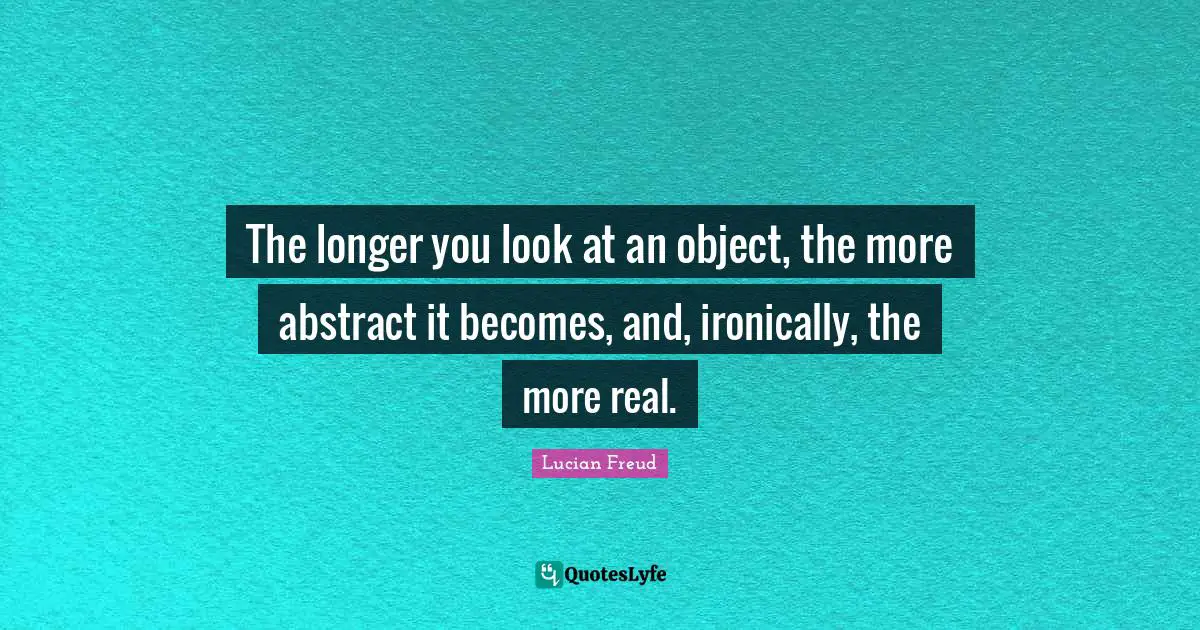 The longer you look at an object, the more abstract it becomes, and, ironically, the more real.