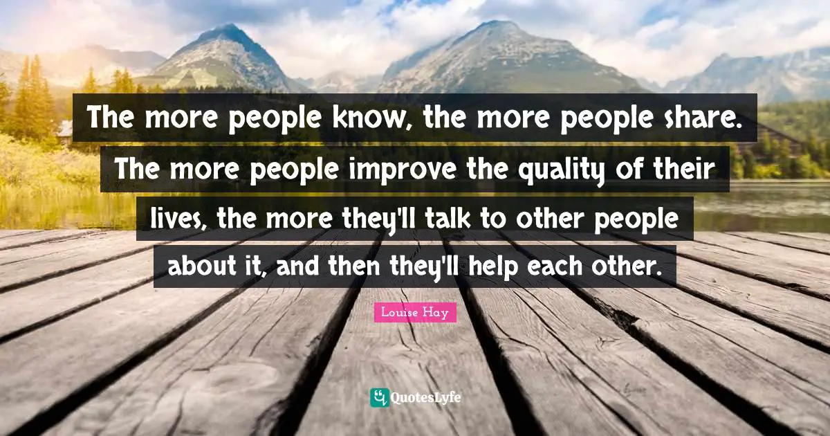 The more people know, the more people share. The more people improve the quality of their lives, the more they'll talk to other people about it, and then they'll help each other.