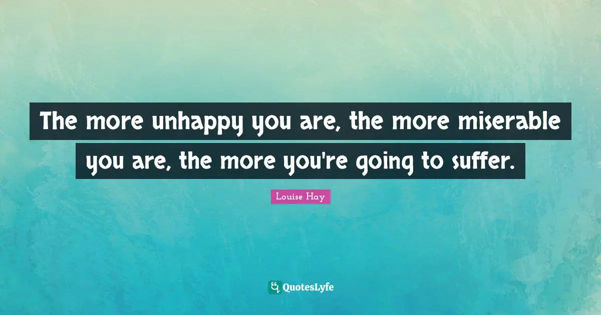 The more unhappy you are, the more miserable you are, the more you're going to suffer.