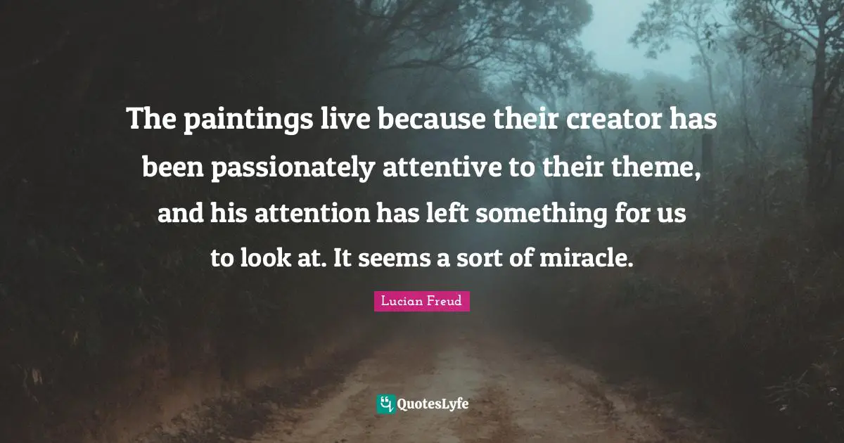 The paintings live because their creator has been passionately attentive to their theme, and his attention has left something for us to look at. It seems a sort of miracle.