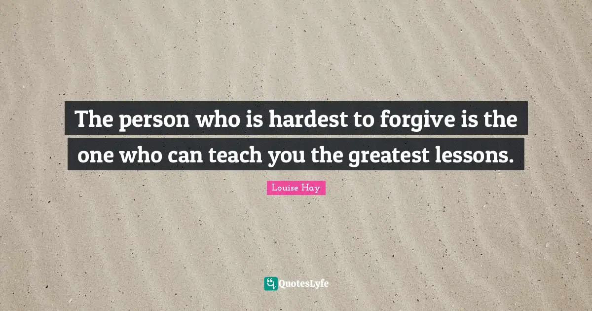 The person who is hardest to forgive is the one who can teach you the greatest lessons.