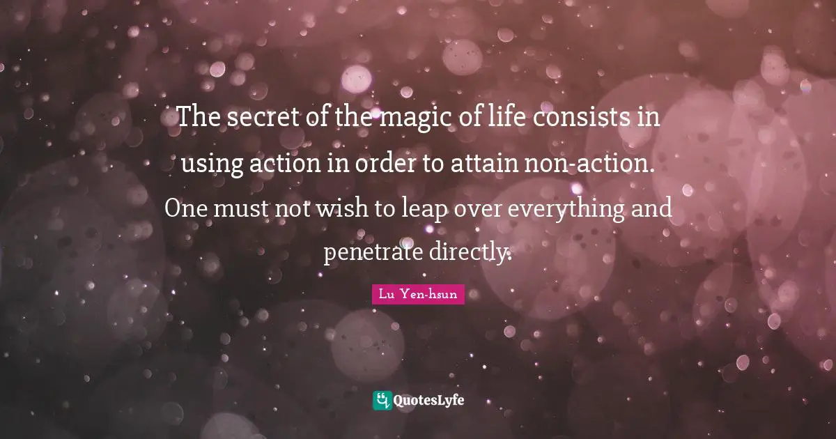 The secret of the magic of life consists in using action in order to attain non-action. One must not wish to leap over everything and penetrate directly.
