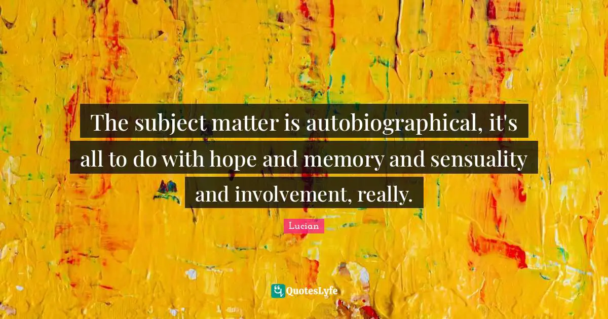 The subject matter is autobiographical, it's all to do with hope and memory and sensuality and involvement, really.