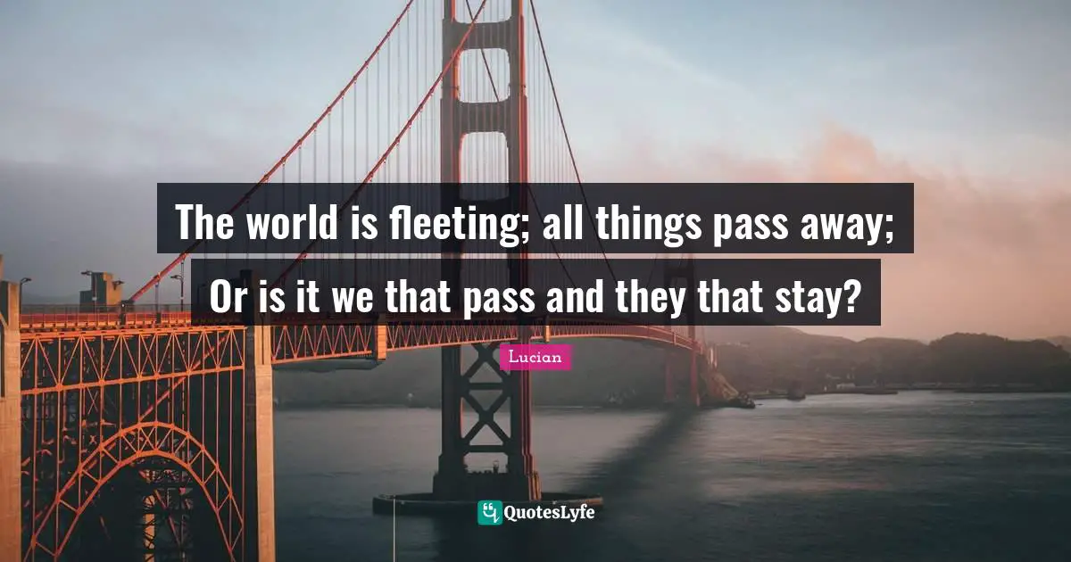 The world is fleeting; all things pass away; Or is it we that pass and they that stay?
