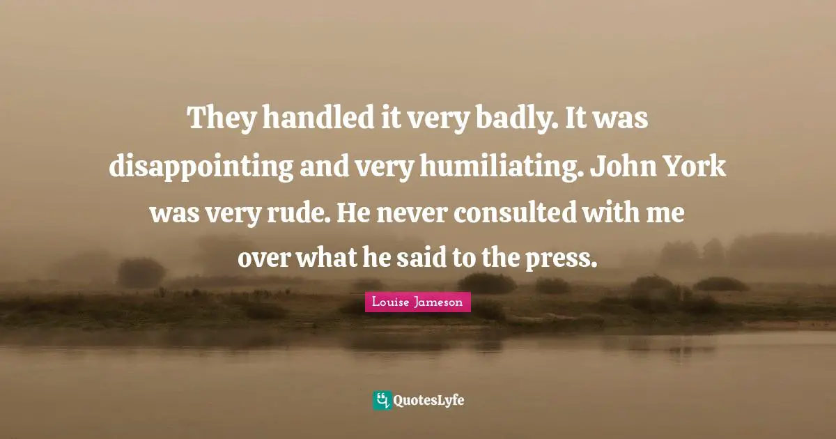 Humiliating Quotes: "They handled it very badly. It was disappointing and very humiliating. John York was very rude. He never consulted with me over what he said to the press."