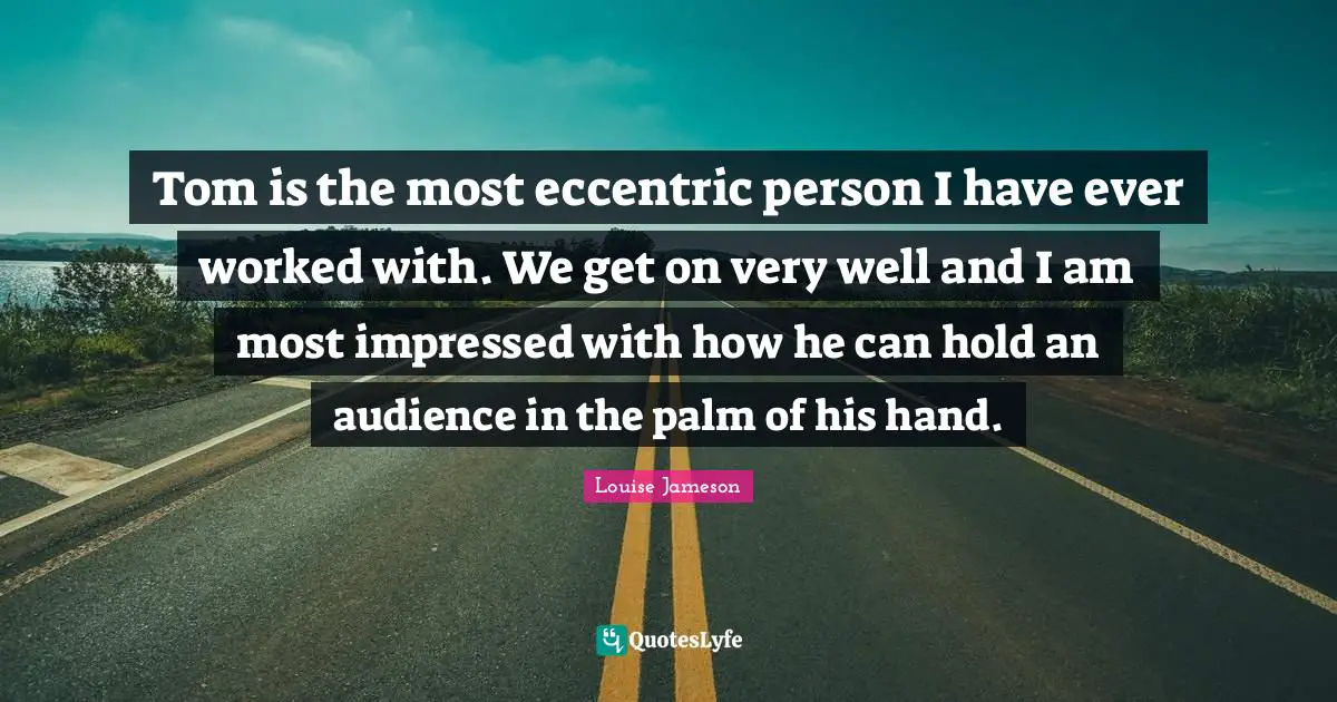 Tom is the most eccentric person I have ever worked with. We get on very well and I am most impressed with how he can hold an audience in the palm of his hand.