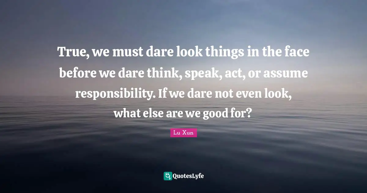 Lu Xun Quotes: "True, we must dare look things in the face before we dare think, speak, act, or assume responsibility. If we dare not even look, what else are we good for?"