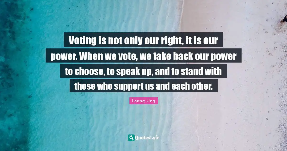 Loung Ung Quotes: "Voting is not only our right, it is our power. When we vote, we take back our power to choose, to speak up, and to stand with those who support us and each other."