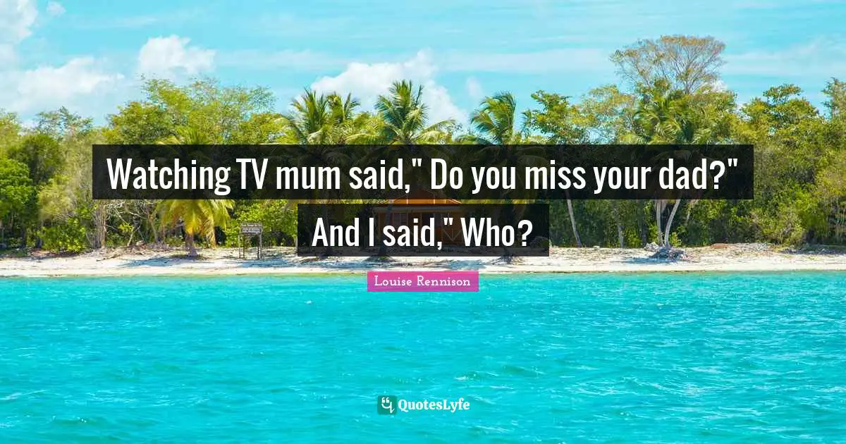 Watching TV mum said," Do you miss your dad?" And I said," Who?
