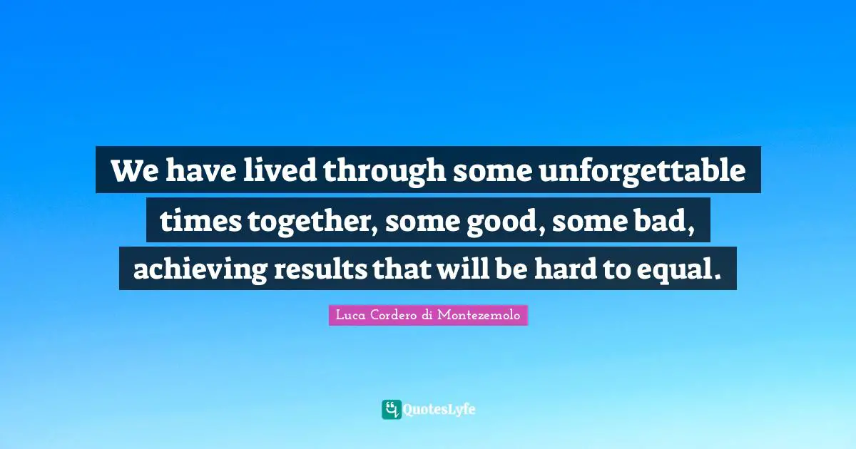 We have lived through some unforgettable times together, some good, some bad, achieving results that will be hard to equal.