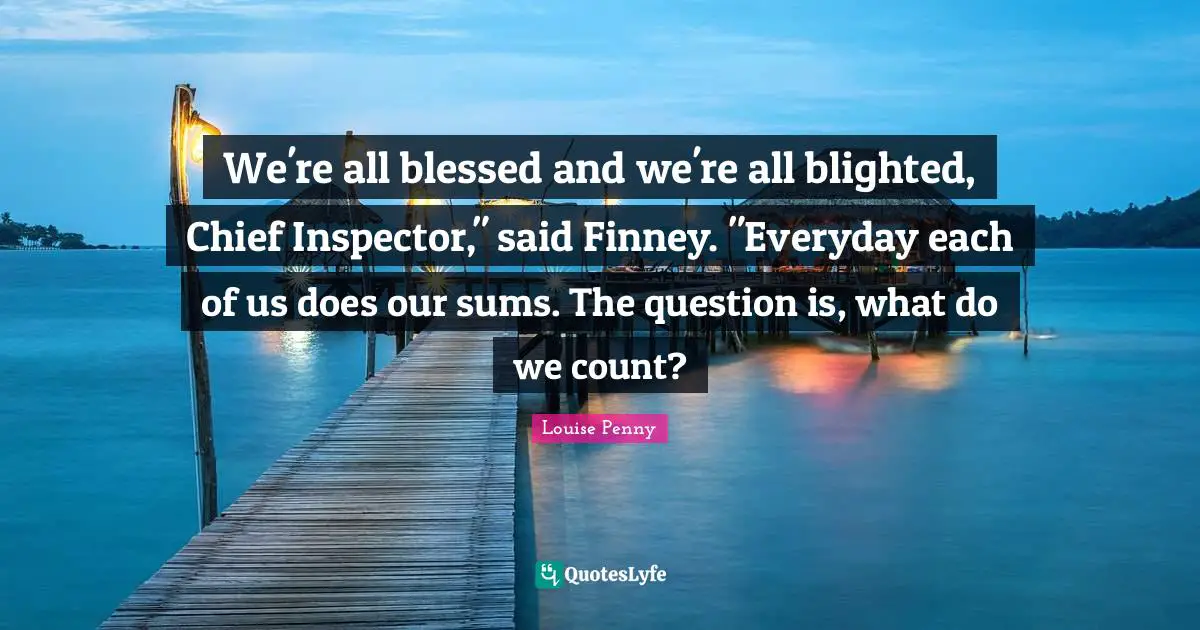 Louise Penny Quotes: "We're all blessed and we're all blighted, Chief Inspector," said Finney. "Everyday each of us does our sums. The question is, what do we count?"