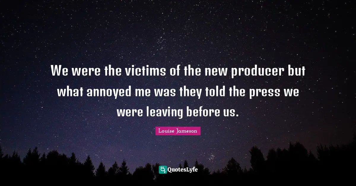 We were the victims of the new producer but what annoyed me was they told the press we were leaving before us.