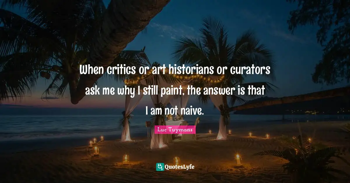 When critics or art historians or curators ask me why I still paint, the answer is that I am not naive.