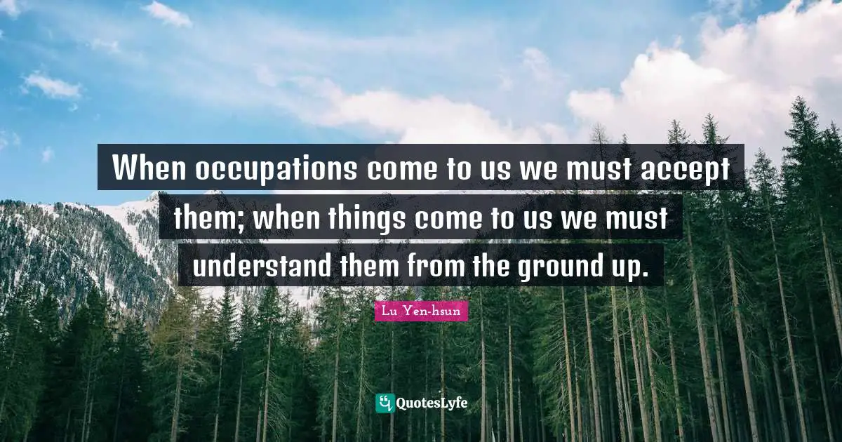 When occupations come to us we must accept them; when things come to us we must understand them from the ground up.