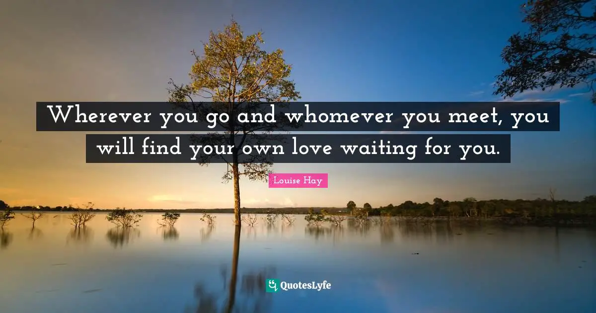 Wherever you go and whomever you meet, you will find your own love waiting for you.