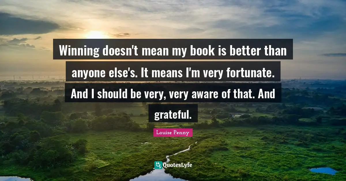 Louise Penny Quotes: "Winning doesn't mean my book is better than anyone else's. It means I'm very fortunate. And I should be very, very aware of that. And grateful."