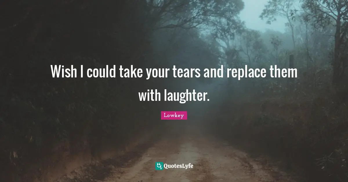 Wish I could take your tears and replace them with laughter.