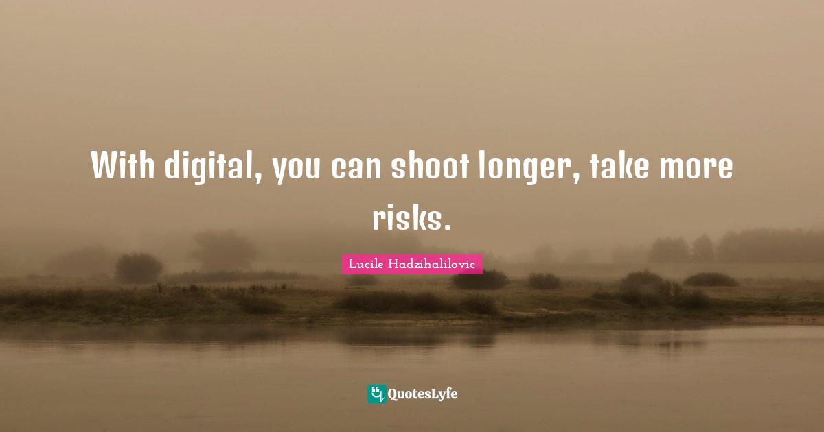 With digital, you can shoot longer, take more risks.