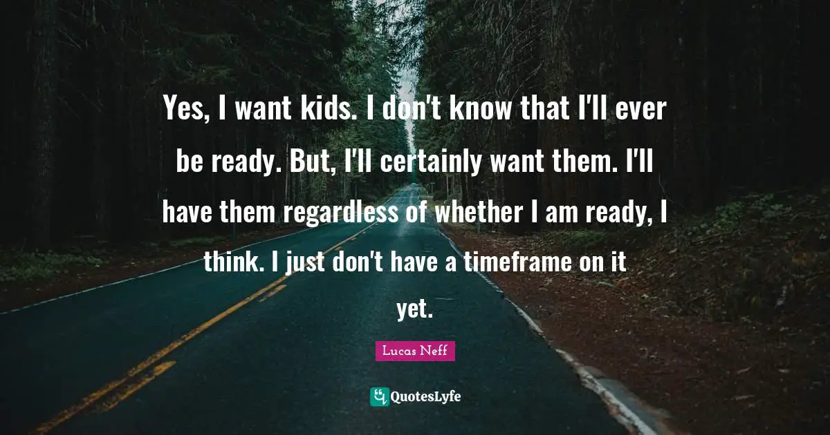 Yes, I want kids. I don't know that I'll ever be ready. But, I'll certainly want them. I'll have them regardless of whether I am ready, I think. I just don't have a timeframe on it yet.