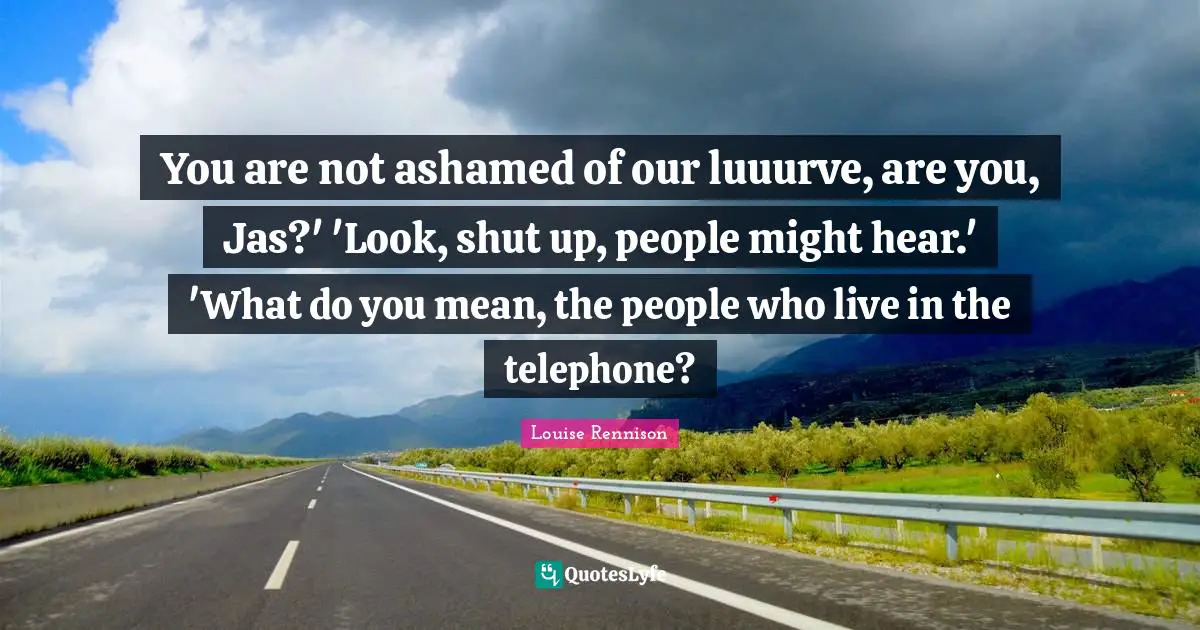You are not ashamed of our luuurve, are you, Jas?' 'Look, shut up, people might hear.' 'What do you mean, the people who live in the telephone?