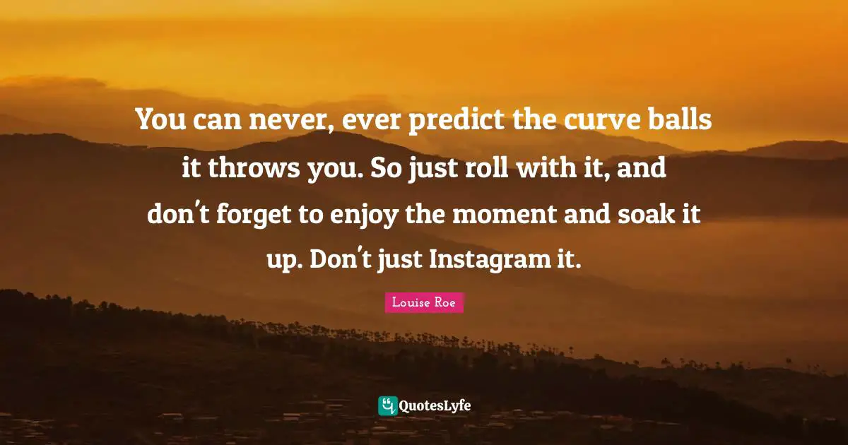 Instagram Quotes: "You can never, ever predict the curve balls it throws you. So just roll with it, and don't forget to enjoy the moment and soak it up. Don't just Instagram it."