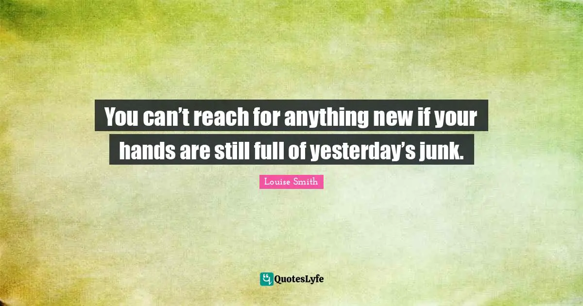 You can’t reach for anything new if your hands are still full of yesterday’s junk.