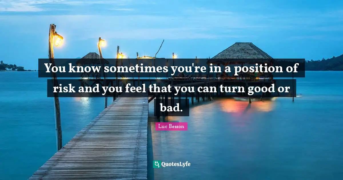 You know sometimes you're in a position of risk and you feel that you can turn good or bad.