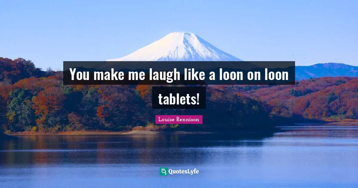 You make me laugh like a loon on loon tablets!